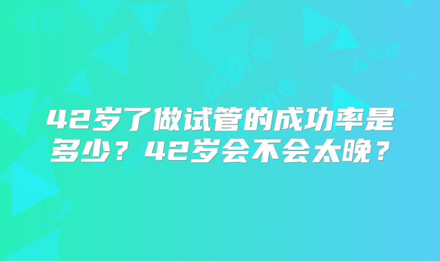 42岁了做试管的成功率是多少?42岁会不会太晚?