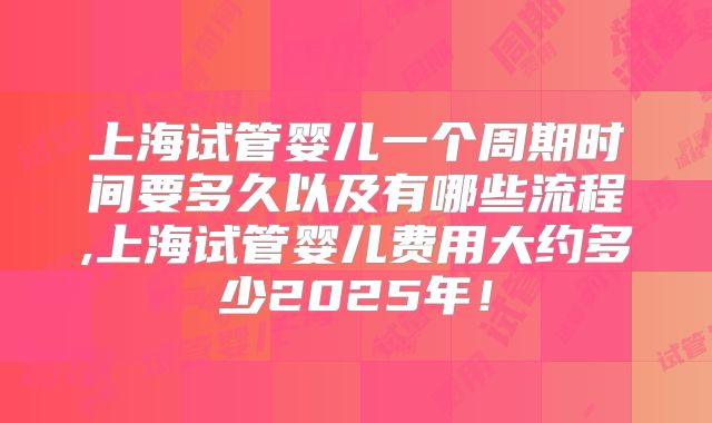 上海试管婴儿一个周期时间要多久以及有哪些流程,上海试管婴儿费用大约多少2025年!