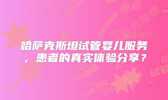 哈萨克斯坦试管婴儿服务,患者的真实体验分享?