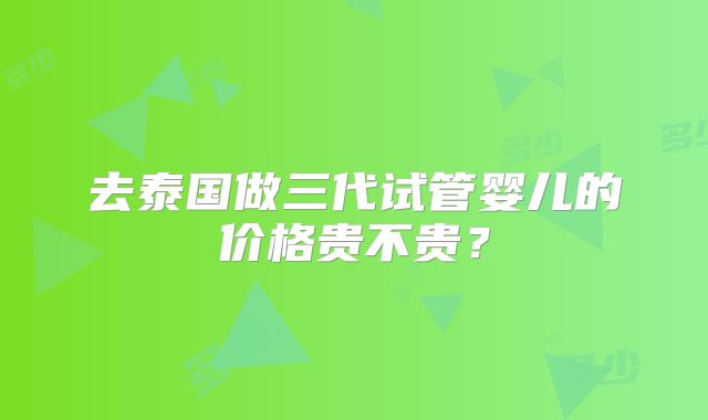 去泰国做三代试管婴儿的价格贵不贵？
