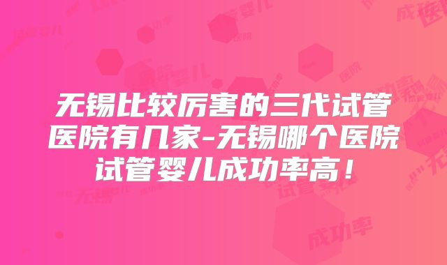 无锡比较厉害的三代试管医院有几家-无锡哪个医院试管婴儿成功率高！