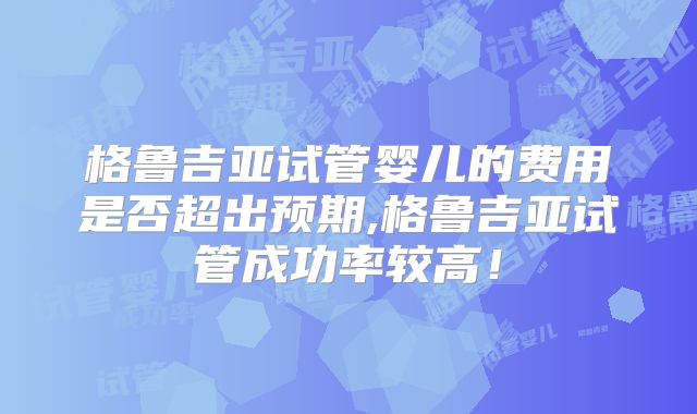 格鲁吉亚试管婴儿的费用是否超出预期,格鲁吉亚试管成功率较高!