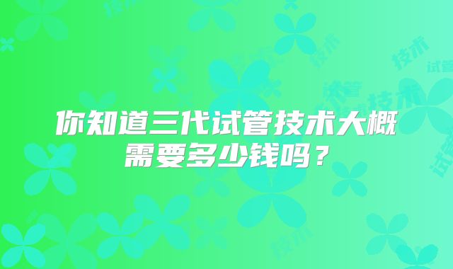 你知道三代试管技术大概需要多少钱吗？