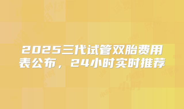 2025三代试管双胎费用表公布,24小时实时推荐