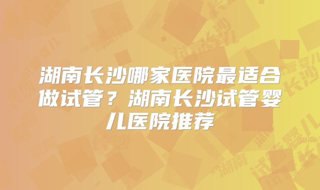 湖南长沙哪家医院最适合做试管?湖南长沙试管婴儿医院推荐