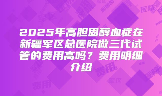2025年高胆固醇血症在新疆军区总医院做三代试管的费用高吗?费用明细介绍