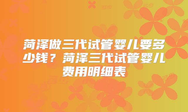 菏泽做三代试管婴儿要多少钱?菏泽三代试管婴儿费用明细表