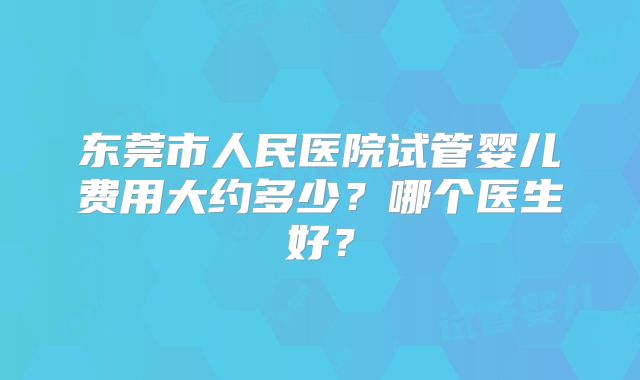 东莞市人民医院试管婴儿费用大约多少？哪个医生好？