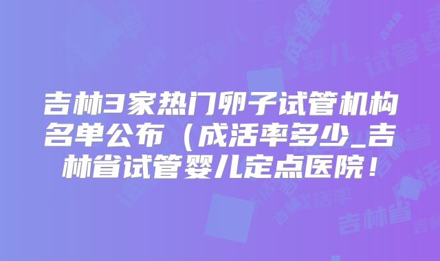 吉林3家热门卵子试管机构名单公布(成活率多少_吉林省试管婴儿定点医院!