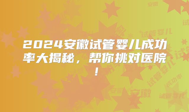 2024安徽试管婴儿成功率大揭秘,帮你挑对医院!