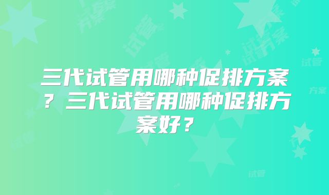 三代试管用哪种促排方案？三代试管用哪种促排方案好？