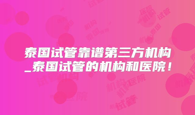 泰国试管靠谱第三方机构_泰国试管的机构和医院！