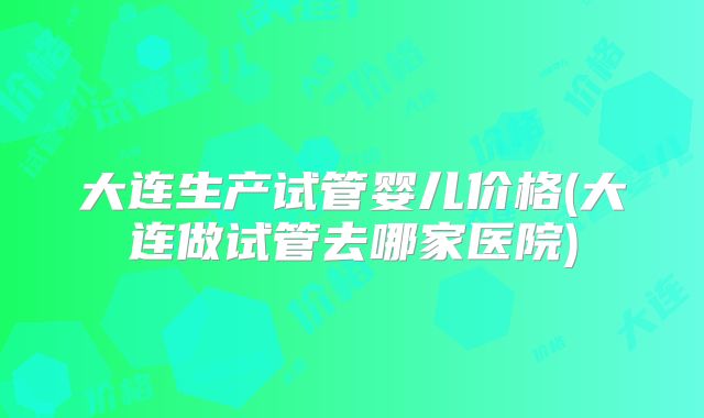 大连生产试管婴儿价格(大连做试管去哪家医院)