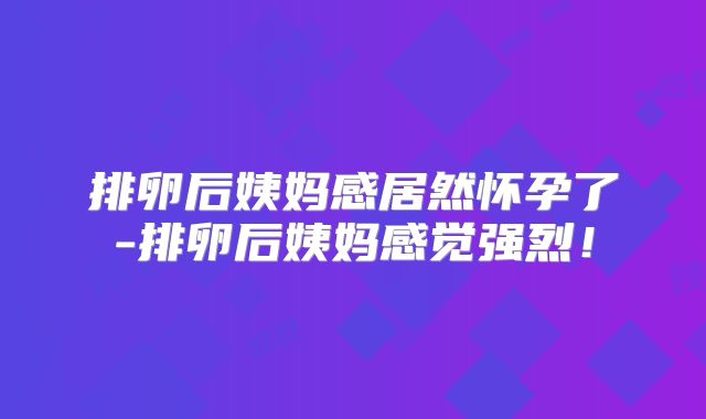 排卵后姨妈感居然怀孕了-排卵后姨妈感觉强烈!