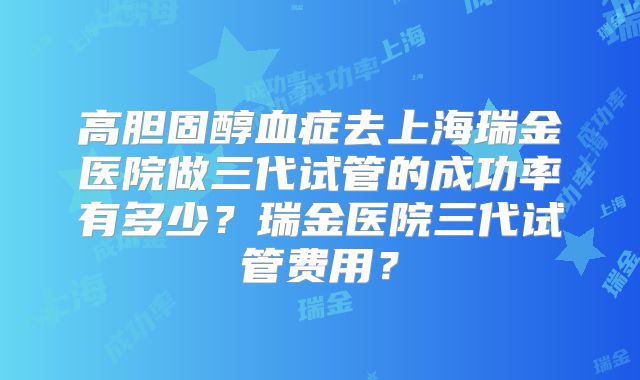 高胆固醇血症去上海瑞金医院做三代试管的成功率有多少？瑞金医院三代试管费用？