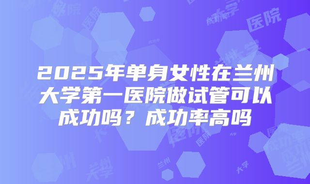2025年单身女性在兰州大学第一医院做试管可以成功吗?成功率高吗