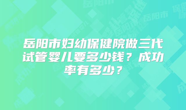 岳阳市妇幼保健院做三代试管婴儿要多少钱？成功率有多少？