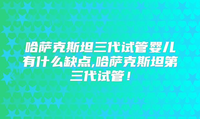 哈萨克斯坦三代试管婴儿有什么缺点,哈萨克斯坦第三代试管！