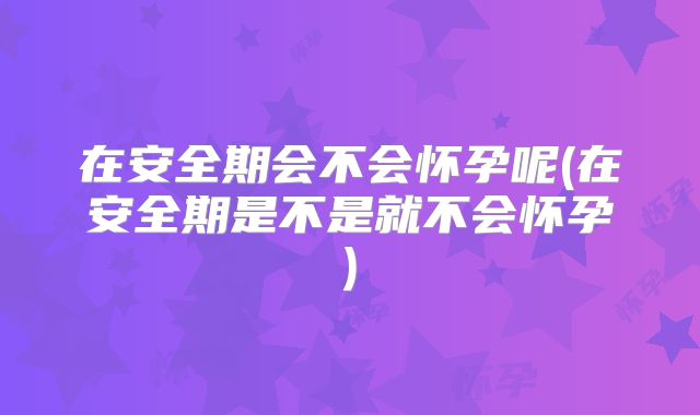 在安全期会不会怀孕呢(在安全期是不是就不会怀孕)