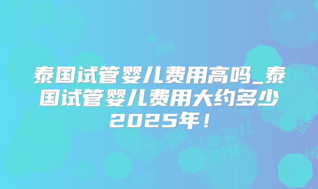 泰国试管婴儿费用高吗_泰国试管婴儿费用大约多少2025年！