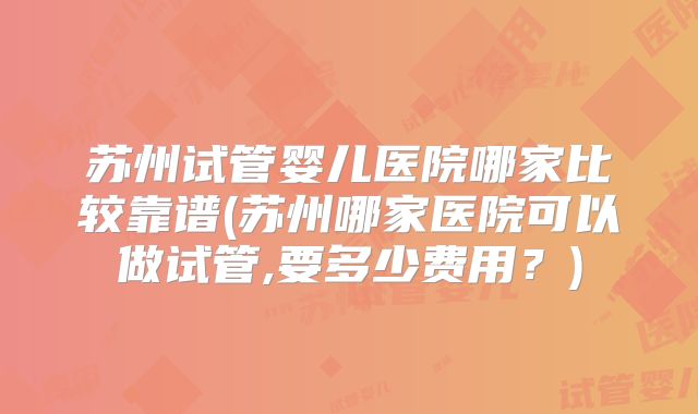 苏州试管婴儿医院哪家比较靠谱(苏州哪家医院可以做试管,要多少费用?)