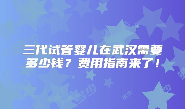 三代试管婴儿在武汉需要多少钱？费用指南来了！