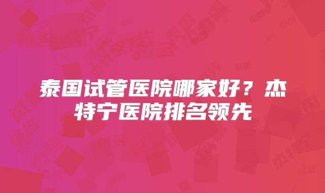 泰国试管医院哪家好？杰特宁医院排名领先