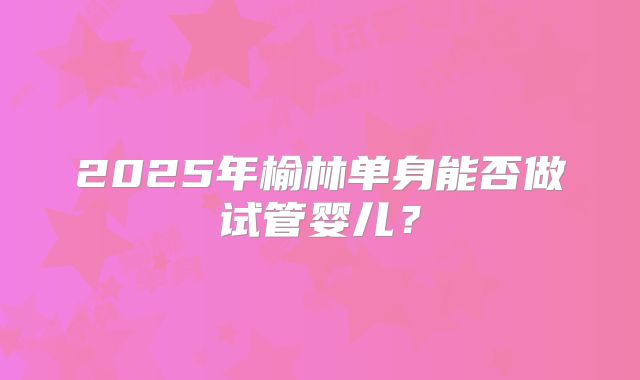 2025年榆林单身能否做试管婴儿？