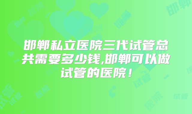 邯郸私立医院三代试管总共需要多少钱,邯郸可以做试管的医院！