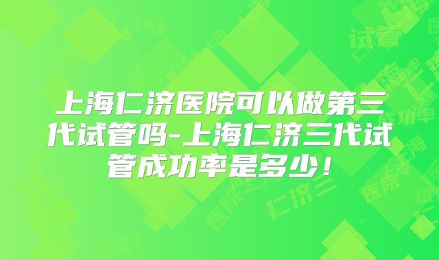 上海仁济医院可以做第三代试管吗-上海仁济三代试管成功率是多少！