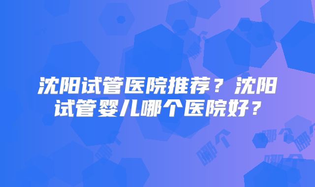 沈阳试管医院推荐?沈阳试管婴儿哪个医院好?