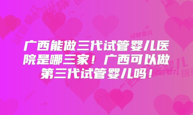 广西能做三代试管婴儿医院是哪三家!广西可以做第三代试管婴儿吗!