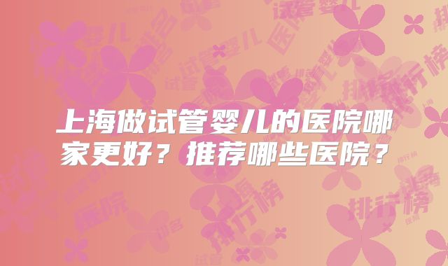 上海做试管婴儿的医院哪家更好?推荐哪些医院?