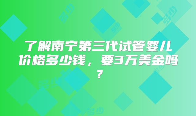 了解南宁第三代试管婴儿价格多少钱，要3万美金吗？