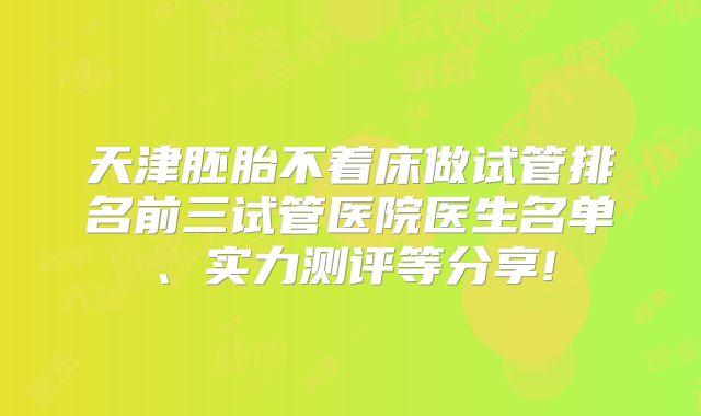 天津胚胎不着床做试管排名前三试管医院医生名单、实力测评等分享!