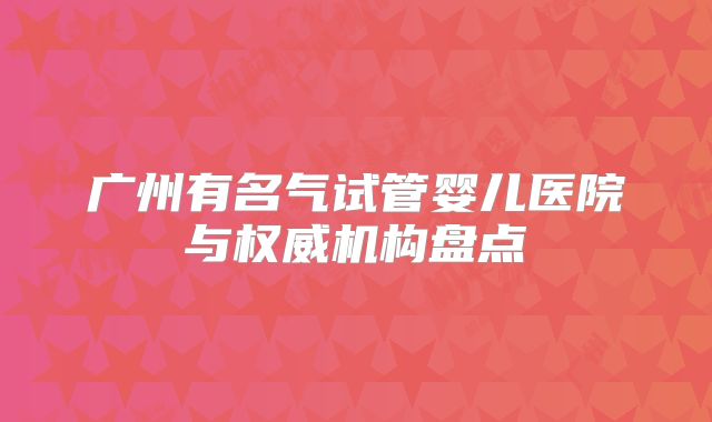 广州有名气试管婴儿医院与权威机构盘点