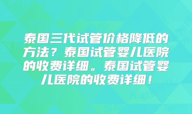 泰国三代试管价格降低的方法？泰国试管婴儿医院的收费详细。泰国试管婴儿医院的收费详细！