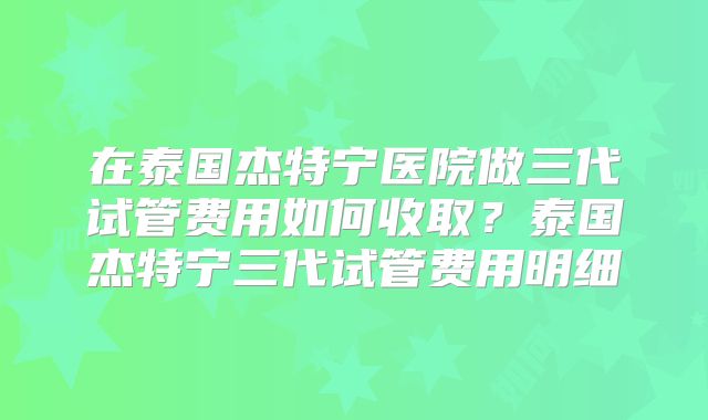 在泰国杰特宁医院做三代试管费用如何收取？泰国杰特宁三代试管费用明细