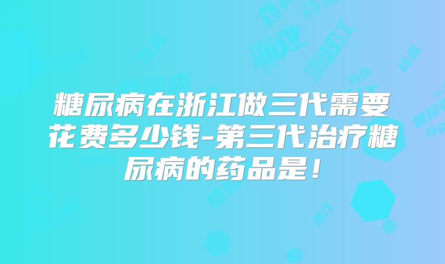 糖尿病在浙江做三代需要花费多少钱-第三代治疗糖尿病的药品是!