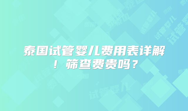 泰国试管婴儿费用表详解！筛查费贵吗？