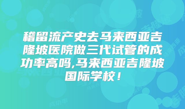 稽留流产史去马来西亚吉隆坡医院做三代试管的成功率高吗,马来西亚吉隆坡国际学校!