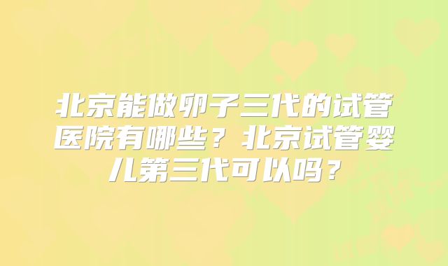 北京能做卵子三代的试管医院有哪些？北京试管婴儿第三代可以吗？