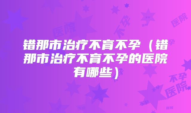 错那市治疗不育不孕（错那市治疗不育不孕的医院有哪些）