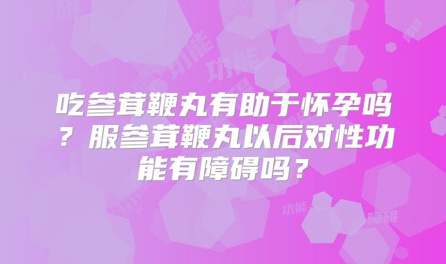 吃参茸鞭丸有助于怀孕吗?服参茸鞭丸以后对性功能有障碍吗?