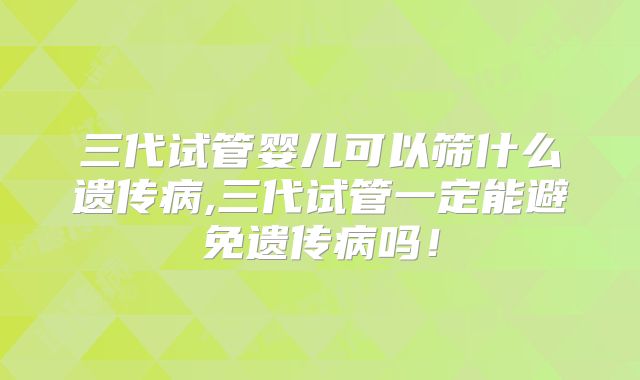 三代试管婴儿可以筛什么遗传病,三代试管一定能避免遗传病吗！