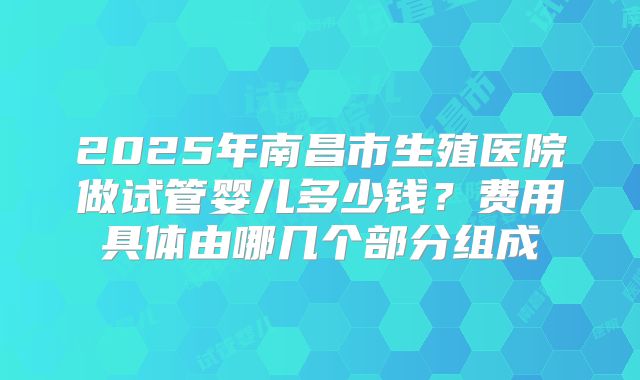 2025年南昌市生殖医院做试管婴儿多少钱?费用具体由哪几个部分组成