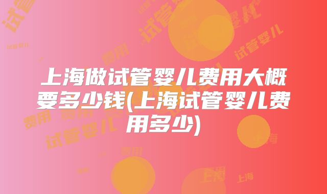 上海做试管婴儿费用大概要多少钱(上海试管婴儿费用多少)