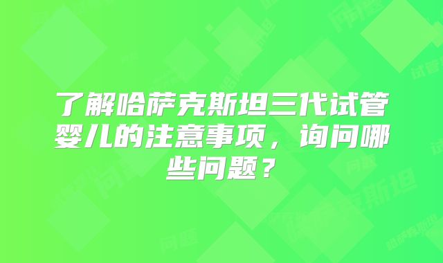 了解哈萨克斯坦三代试管婴儿的注意事项，询问哪些问题？