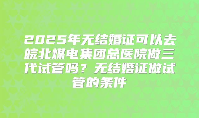 2025年无结婚证可以去皖北煤电集团总医院做三代试管吗?无结婚证做试管的条件