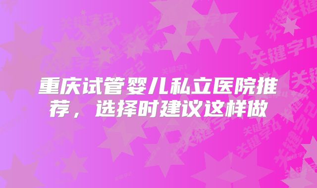 重庆试管婴儿私立医院推荐，选择时建议这样做